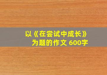 以《在尝试中成长》为题的作文 600字